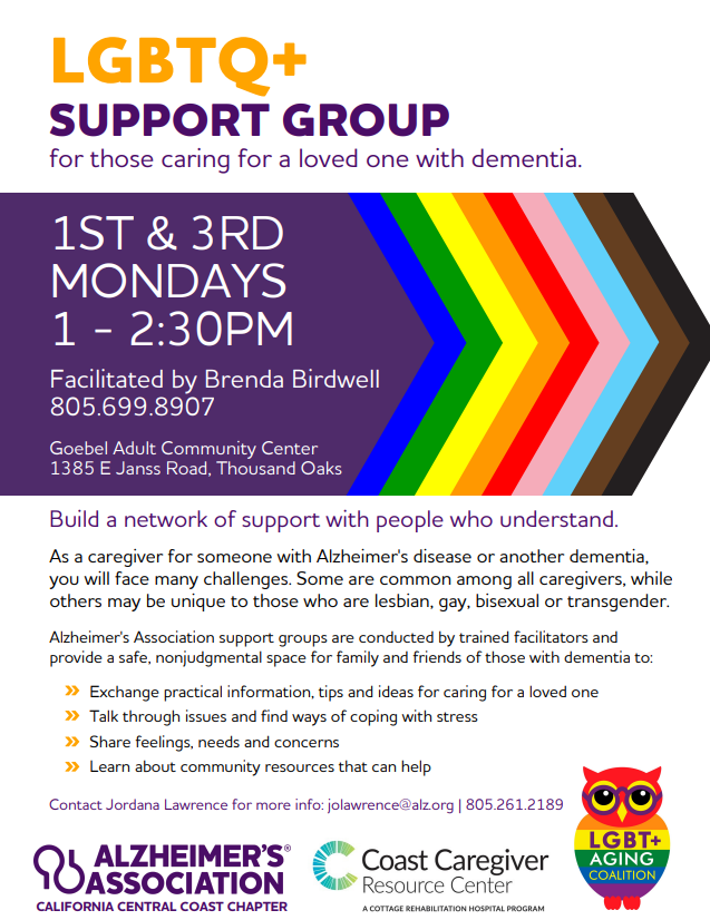 Rainbow LGBTQ+ symbol. LGBTQ+ Support Group for those caring for a loved one with dementia. 1st and 3rd Mondays from 1–2:30 p.m., at Goebel Adult Community Center, 1385 E Janss Road, Thousand Oaks. Facilitated by Brenda Birdwell, 805-699-8907. As a caregiver for someone with Alzheimer's disease or another dementia, you will face many challenges. Some are common among all caregivers, while others may be unique to those who are lesbian, gay, bisexual or transgender. Alzheimer's Association support groups are conducted by trained facilitators and provide a safe, nonjudgmental space for family and friends of those with dementia to: Exchange practical information, tips and ideas for caring for a loved one. Talk through issues and find ways of coping with stress. Share feelings, needs and concerns. Learn about community resources that can help. Contact Jordana Lawrence for more info: jolawrence@alz.org / 805.261.2189.