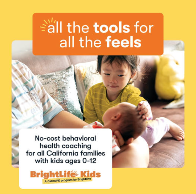 Picture of baby on an adult’s lap with a toddler smiling and touching its head All the tools for all the feels. No Cost Behavioral Health Coaching for Families with kids up to 12. BrightLife Kids a CalHOPE program by BrightLife.