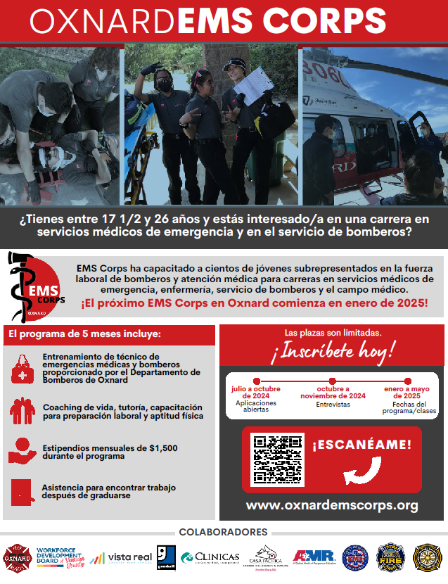 Oxnard EMS Corps. ¿Tiene entre 17 1/2 y 26 años y está interesado en una carrera en Servicios Médicos de Emergencia y Bomberos? EMS Corps ha capacitado a cientos de jóvenes subrepresentados en la fuerza laboral de bomberos y cuidado médico para carreras en servicios médicos de emergencia. Muchos se han convertido en paramédicos, enfermeras, bomberos y médicos. ¡El próximo Oxnard EMS Corps comienza en enero de 2025!El programa de 5 meses incluye: 
Entrenamiento de EMT y Bomberos proporcionado por el Departamento de Bomberos de Oxnard. Consejos de vida, tutoría, capacitación para la preparación laboral y aptitud física. Estipendios mensuales de $1500 ganados durante el programa. Asistencia para encontrar trabajo después de graduarse. El cupo es limitado; solicite hoy en oxnardemscorps.org.  Se abren las solicitudes de julio a octubre de 2024. Entrevistas de octubre a noviembre de 2024.  Fechas de clases/programas de enero a mayo de 2025.
