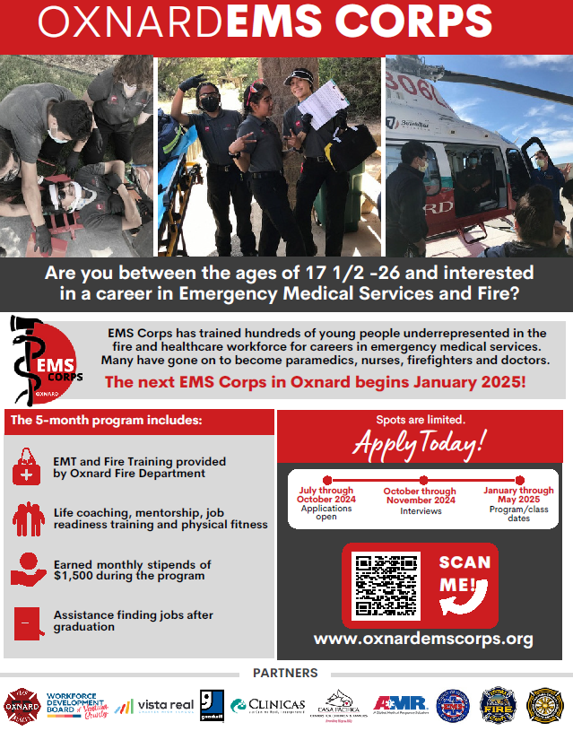 Oxnard EMS Corps. Are you between the ages of 17 1/2 to 26 and interested in a career of Emergency Medical Services and Fire? EMS Corps has trained hundreds of young people underrepresented in the fire and healthcare workforce for careers in emergency medical services. Many have gone on to become paramedics, nurses, firefighters and doctors. The next EMS Corps in Oxnard begins Jan. 2025!The 5-month program includes: EMT and Fire Training provided by Oxnard Fire Department. Life coaching, mentorship, job readiness training and physical fitness. Earned monthly stipends of $1500 during the program. Assistance finding jobs after graduation. Spots are limited apply today at oxnardemscorps.org. July through Oct. 2024 applications open. Oct. through Nov. 2024 interviews. Jan. through May 2025 program/class dates. 