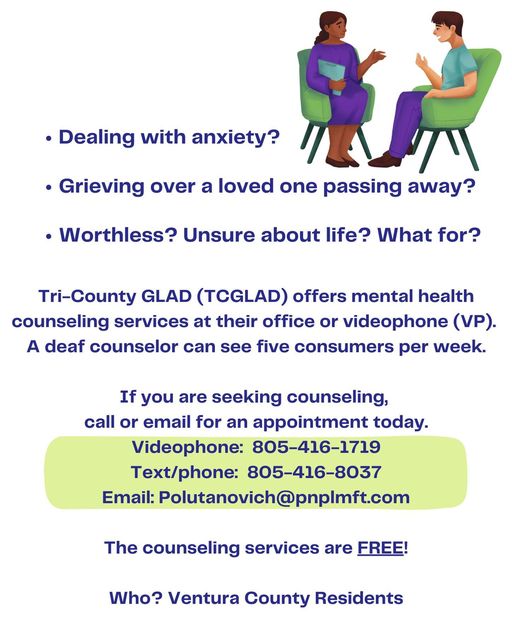 Person sitting in a chair wearing a purple dress and holding a folder in front of a person sitting in a chair with purple pants and a hand held up. Dealing with anxiety?Grieving over a loved one passing away? Worthless? Unsure about life? What for? Tri-County GLAD (TCGLAD) is offering mental health counseling services at their office or videophone (VP). A deaf counselor can see five consumers a week. If you are seeking counseling, call or email for an appointment today. Videophone: 805-416-1719. Text/phone: 805-416-8037. Email: Polutanovich@pnplmft.com The counseling services are free for Ventura County residents. Learn more at tcglad.org.