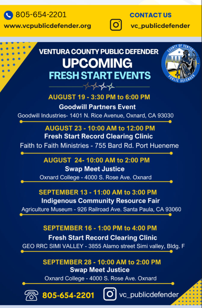 Ventura County Public Defender Upcoming Fresh Start Events Aug. 19 - 3:30-6 p.m., Goodwill Partners Event, Goodwill Industries – 1401 N Rice Ave., Oxnard • Aug. 23 – 10 a.m. to noon, Fresh Start Record Clearing Clinic, Faith to Faith Ministries – 755 Bard Road, Port Hueneme • Aug. 24 – 10 a.m. to 2 p.m. Swap Meet Justice, Oxnard College 4000 S. Rose Ave., Oxnard • Sept. 13 – 11 a.m. to 3 p.m. Indigenous Community Resource Fair, Agriculture Museum – Railroad Ave., Santa Paula • Sept. 16, 1–4 p.m., Fresh Start Record Clearing Clinic, GEO RRC Simi Valley – 3855 Alamo St., Bldg. F, Simi Valley • Aug. 24 – 10 a.m. to 2 p.m. Swap Meet Justice, Oxnard College 4000 S. Rose Ave., Oxnard. For information call 805-654-2201 or publicdefender.venturacounty.gov 