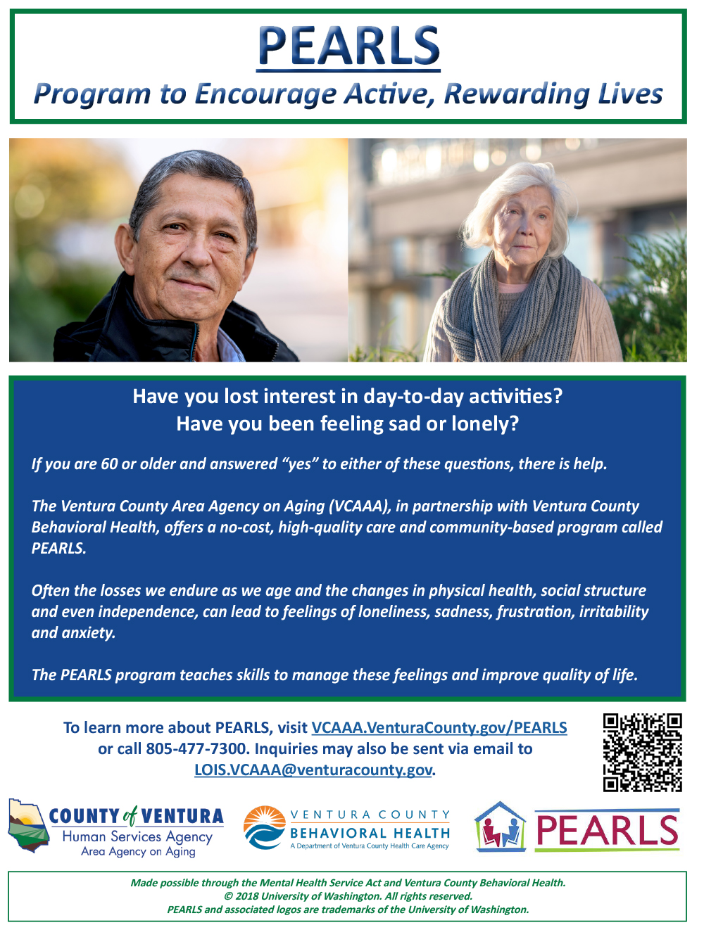 Have you lost interest in day-to-day activities? Have you been feeling sad or lonely? If you are 60 or older and answered “yes” to either of these questions, there is help. The Ventura County Area Agency on Aging (VCAAA), in partnership with Ventura County Behavioral Health, offers a no-cost, high-quality care and community-based program called PEARLS. Often the losses we endure as we age and the changes in physical health, social structure, and even independence, can lead to feelings of loneliness, sadness, frustration, irritability, and anxiousness. The PEARLS program teaches skills to manage these feelings and improve quality of life. To learn more about PEARLS, visit vcaaa.org or call 805-477-4300. Inquiries may also be sent via email to lois.vcaaa@ventura.org. County of Ventura Human Services Agency, Ventura County Behavioral Health, PEARLS. Made possible through the Mental Health Services Act and Ventura County Behavioral Health copyright 2018 University of Washington. All rights reserved. PEARLS and associated logos are trademarks of the University of Washington. 